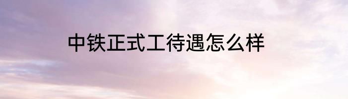 中铁正式工待遇怎么样