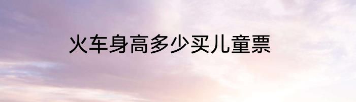 火车身高多少买儿童票