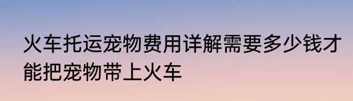火车托运宠物费用详解需要多少钱才能把宠物带上火车