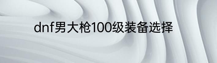 dnf男大枪100级装备选择