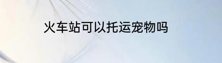 火车站可以托运宠物吗