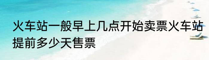 火车站一般早上几点开始卖票火车站提前多少天售票
