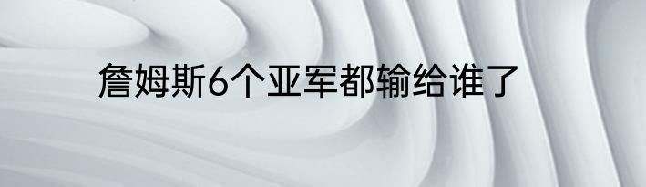 詹姆斯6个亚军都输给谁了