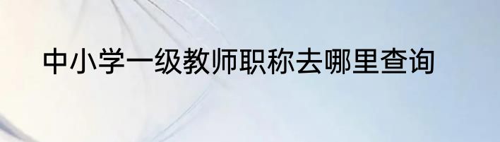 中小学一级教师职称去哪里查询