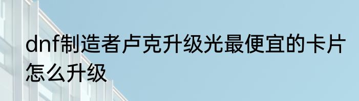 dnf制造者卢克升级光最便宜的卡片怎么升级