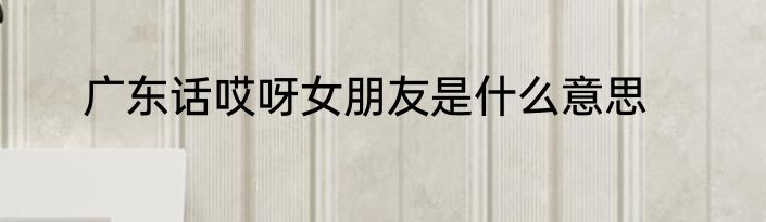 广东话哎呀女朋友是什么意思