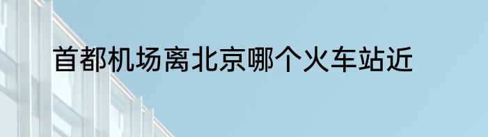 首都机场离北京哪个火车站近