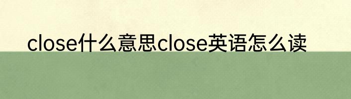 close什么意思close英语怎么读
