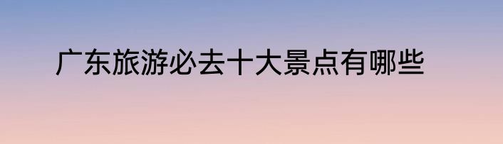 广东旅游必去十大景点有哪些