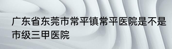 广东省东莞市常平镇常平医院是不是市级三甲医院