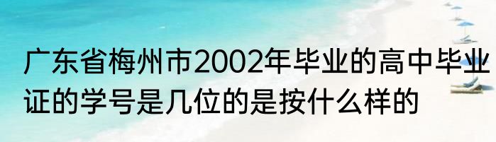 广东省梅州市2002年毕业的高中毕业证的学号是几位的是按什么样的