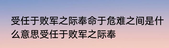 受任于败军之际奉命于危难之间是什么意思受任于败军之际奉