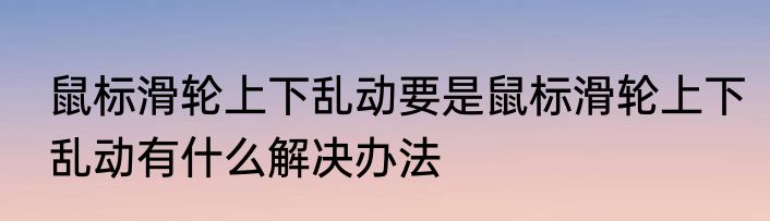 鼠标滑轮上下乱动要是鼠标滑轮上下乱动有什么解决办法