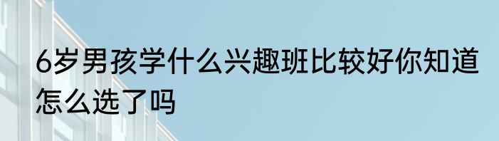 6岁男孩学什么兴趣班比较好你知道怎么选了吗