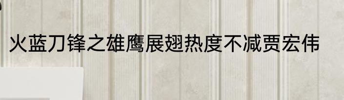 火蓝刀锋之雄鹰展翅热度不减贾宏伟