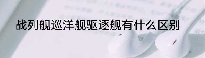 战列舰巡洋舰驱逐舰有什么区别