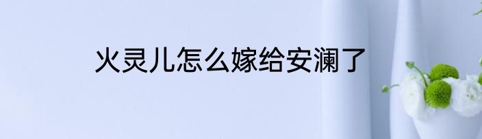 火灵儿怎么嫁给安澜了