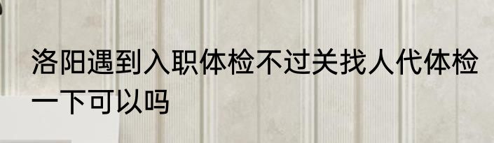 洛阳遇到入职体检不过关找人代体检一下可以吗