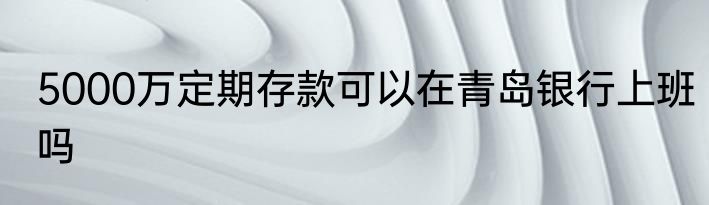 5000万定期存款可以在青岛银行上班吗
