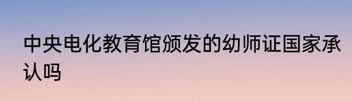 中央电化教育馆颁发的幼师证国家承认吗