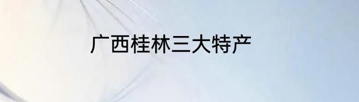 广西桂林三大特产