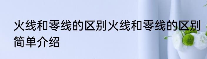 火线和零线的区别火线和零线的区别简单介绍