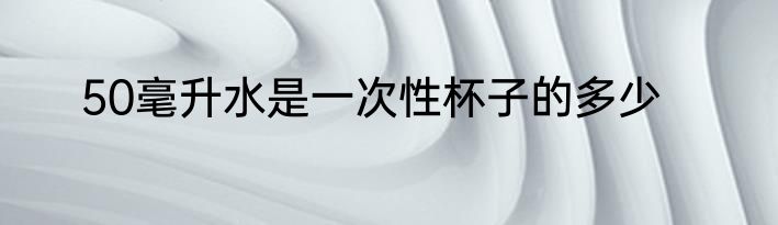 50毫升水是一次性杯子的多少