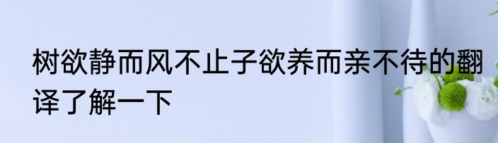 树欲静而风不止子欲养而亲不待的翻译了解一下