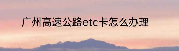 广州高速公路etc卡怎么办理