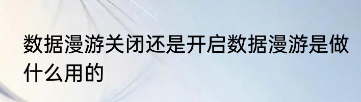 数据漫游关闭还是开启数据漫游是做什么用的