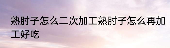 熟肘子怎么二次加工熟肘子怎么再加工好吃
