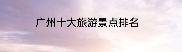 广州十大旅游景点排名