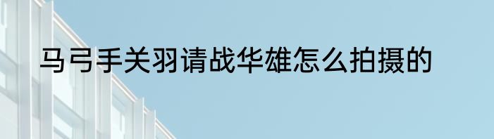 马弓手关羽请战华雄怎么拍摄的