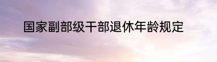 国家副部级干部退休年龄规定