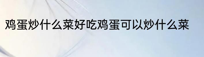 鸡蛋炒什么菜好吃鸡蛋可以炒什么菜