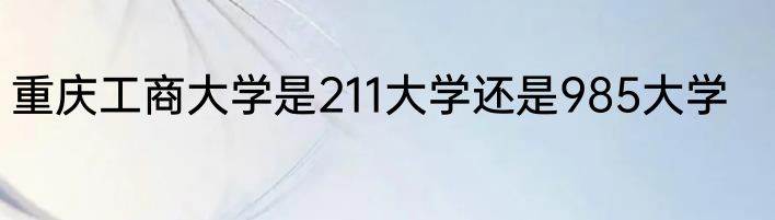 重庆工商大学是211大学还是985大学