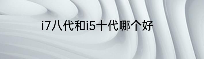 i7八代和i5十代哪个好