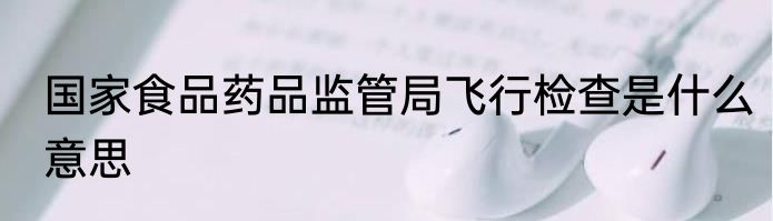 国家食品药品监管局飞行检查是什么意思