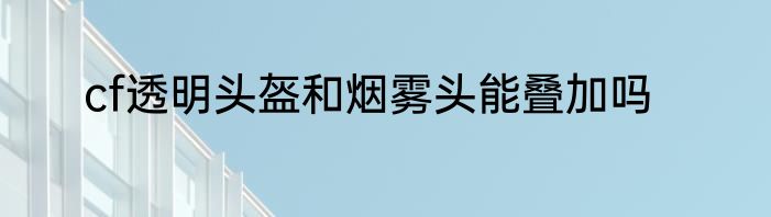 cf透明头盔和烟雾头能叠加吗