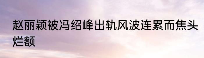 赵丽颖被冯绍峰出轨风波连累而焦头烂额
