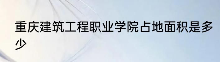 重庆建筑工程职业学院占地面积是多少