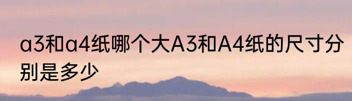 a3和a4纸哪个大A3和A4纸的尺寸分别是多少