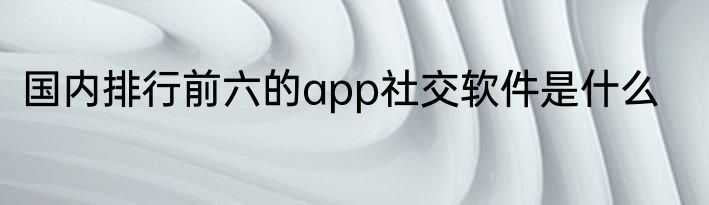 国内排行前六的app社交软件是什么