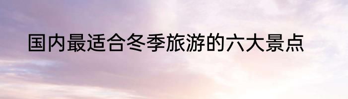 国内最适合冬季旅游的六大景点
