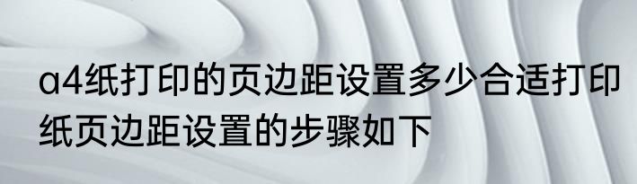 a4纸打印的页边距设置多少合适打印纸页边距设置的步骤如下