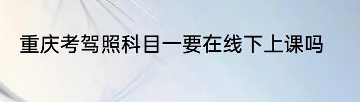 重庆考驾照科目一要在线下上课吗