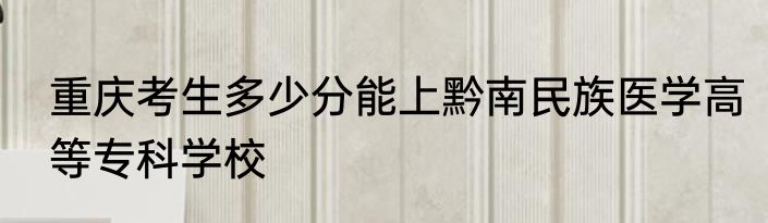 重庆考生多少分能上黔南民族医学高等专科学校