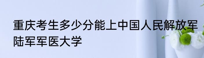 重庆考生多少分能上中国人民解放军陆军军医大学