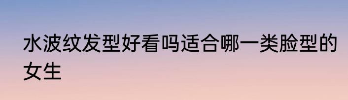 水波纹发型好看吗适合哪一类脸型的女生