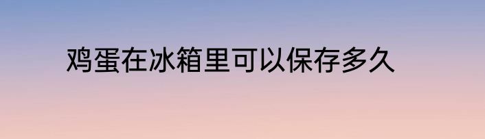 鸡蛋在冰箱里可以保存多久
